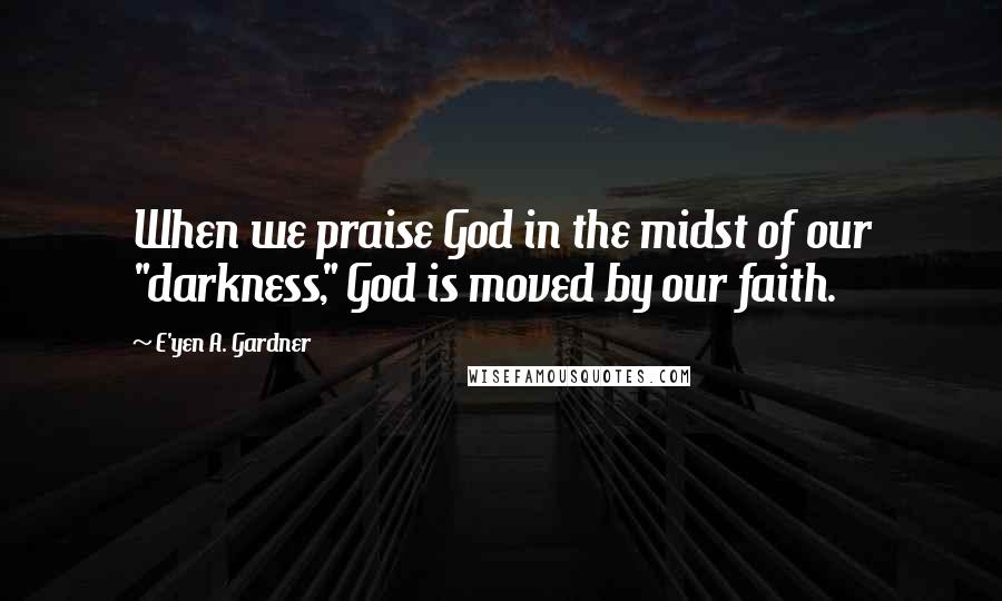 E'yen A. Gardner Quotes: When we praise God in the midst of our "darkness," God is moved by our faith.