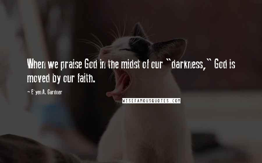 E'yen A. Gardner Quotes: When we praise God in the midst of our "darkness," God is moved by our faith.