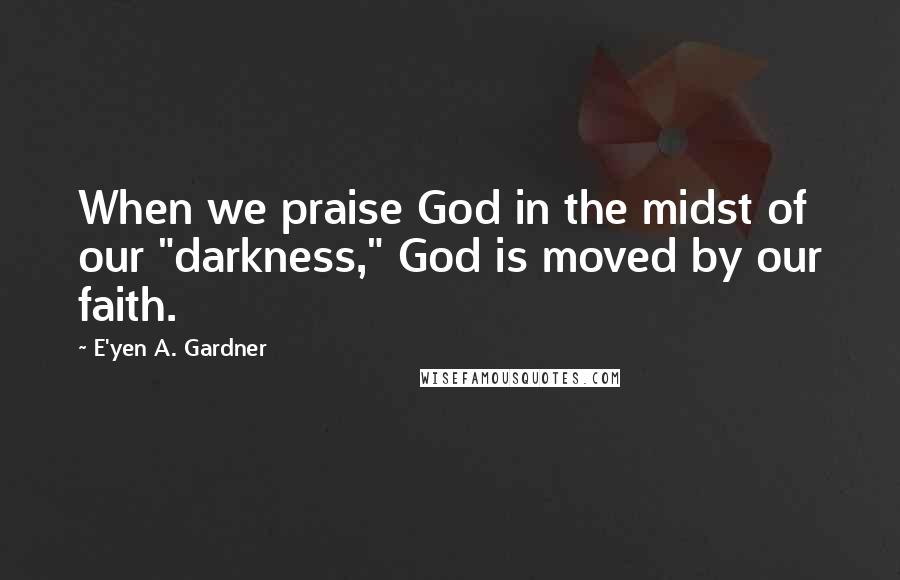 E'yen A. Gardner Quotes: When we praise God in the midst of our "darkness," God is moved by our faith.