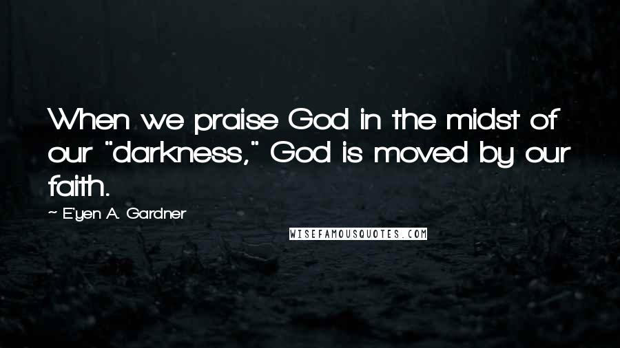 E'yen A. Gardner Quotes: When we praise God in the midst of our "darkness," God is moved by our faith.