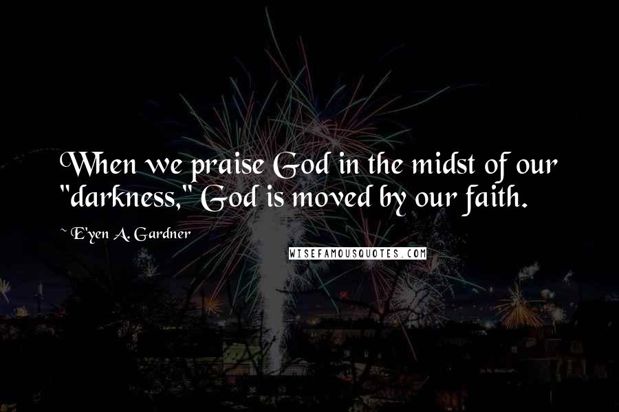 E'yen A. Gardner Quotes: When we praise God in the midst of our "darkness," God is moved by our faith.