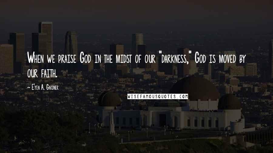 E'yen A. Gardner Quotes: When we praise God in the midst of our "darkness," God is moved by our faith.