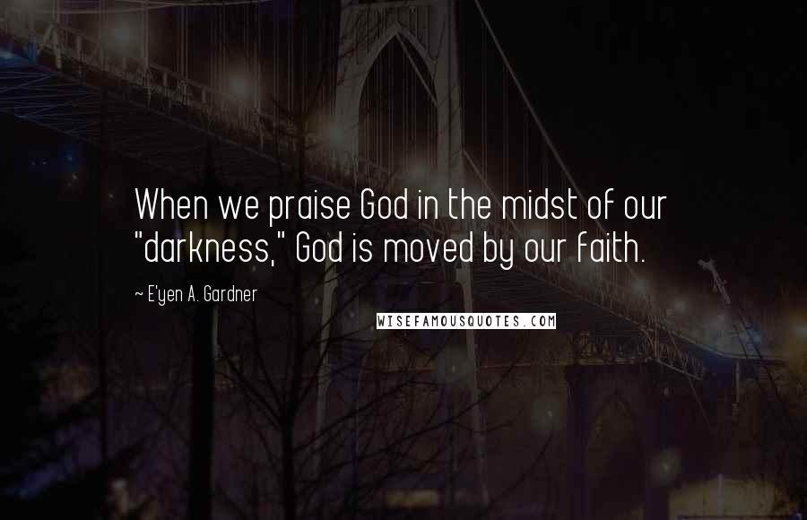 E'yen A. Gardner Quotes: When we praise God in the midst of our "darkness," God is moved by our faith.