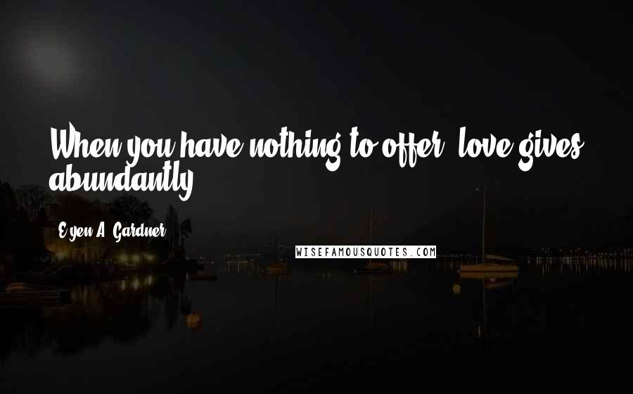 E'yen A. Gardner Quotes: When you have nothing to offer, love gives abundantly.