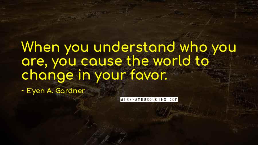 E'yen A. Gardner Quotes: When you understand who you are, you cause the world to change in your favor.