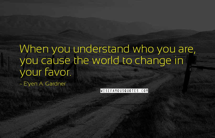 E'yen A. Gardner Quotes: When you understand who you are, you cause the world to change in your favor.