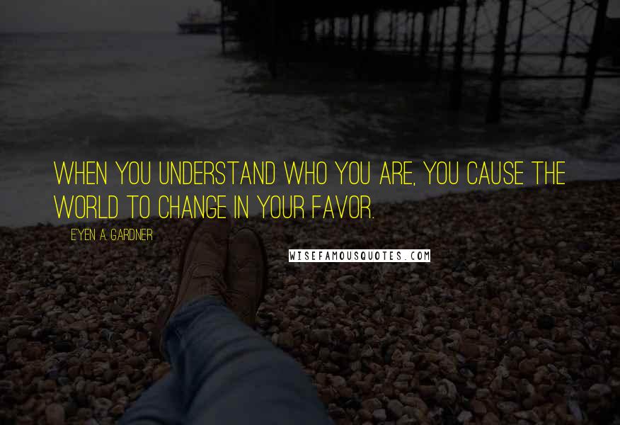 E'yen A. Gardner Quotes: When you understand who you are, you cause the world to change in your favor.