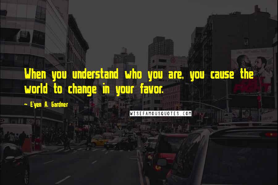 E'yen A. Gardner Quotes: When you understand who you are, you cause the world to change in your favor.