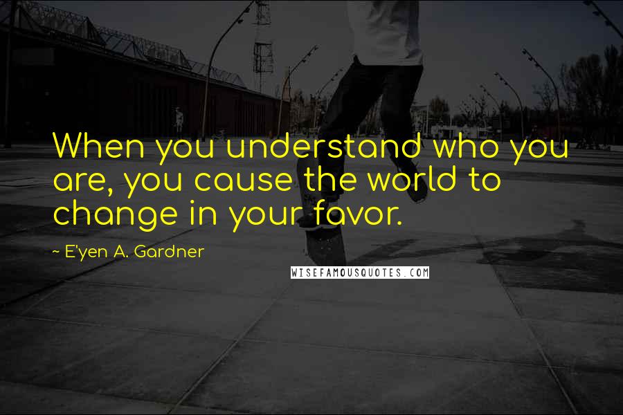 E'yen A. Gardner Quotes: When you understand who you are, you cause the world to change in your favor.