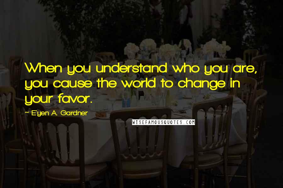 E'yen A. Gardner Quotes: When you understand who you are, you cause the world to change in your favor.