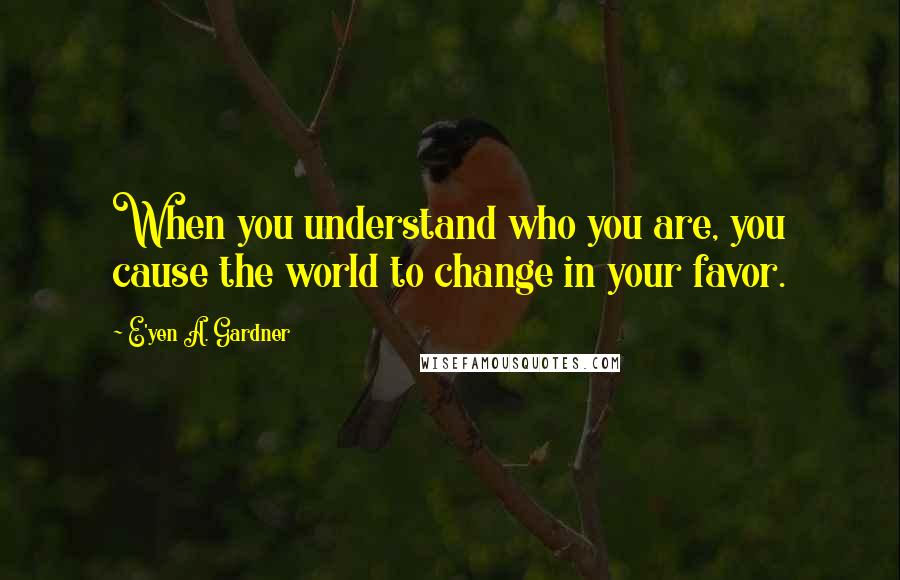 E'yen A. Gardner Quotes: When you understand who you are, you cause the world to change in your favor.