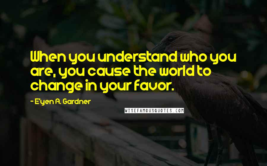 E'yen A. Gardner Quotes: When you understand who you are, you cause the world to change in your favor.
