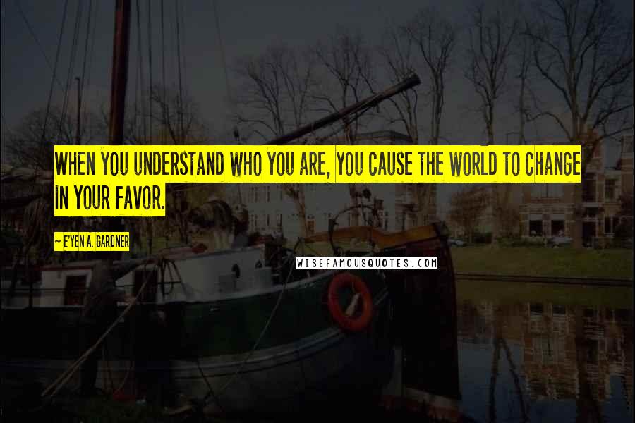 E'yen A. Gardner Quotes: When you understand who you are, you cause the world to change in your favor.