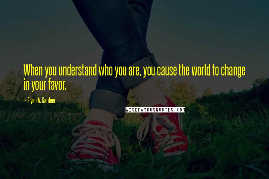 E'yen A. Gardner Quotes: When you understand who you are, you cause the world to change in your favor.