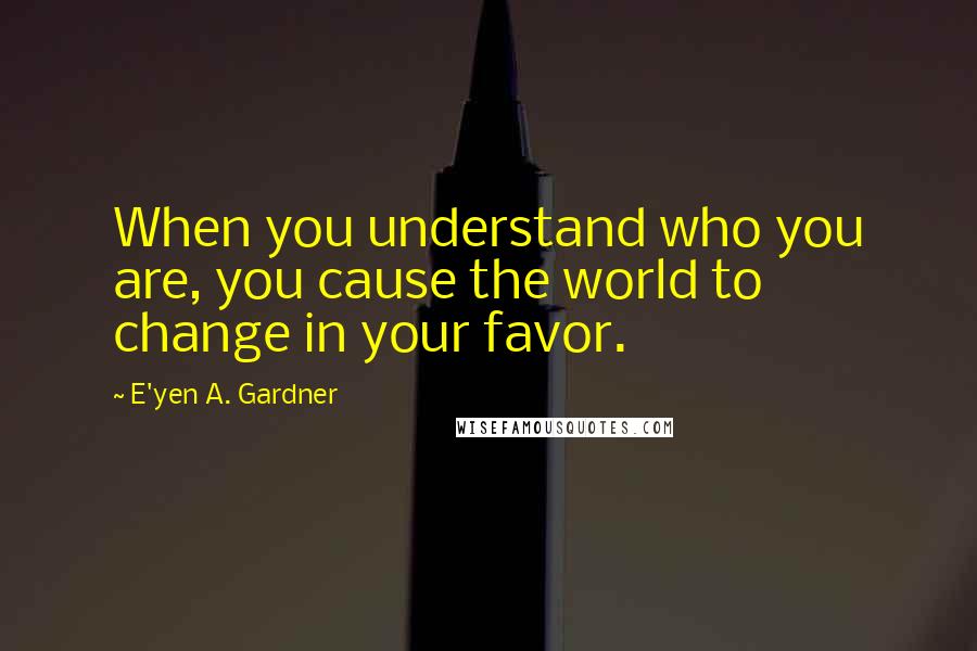 E'yen A. Gardner Quotes: When you understand who you are, you cause the world to change in your favor.