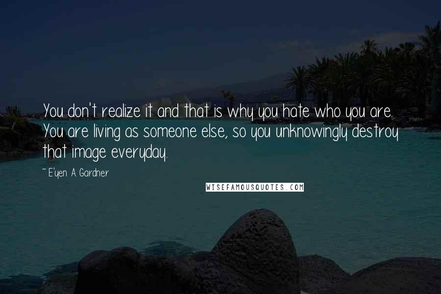 E'yen A. Gardner Quotes: You don't realize it and that is why you hate who you are. You are living as someone else, so you unknowingly destroy that image everyday.