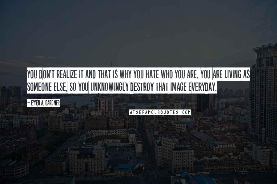 E'yen A. Gardner Quotes: You don't realize it and that is why you hate who you are. You are living as someone else, so you unknowingly destroy that image everyday.