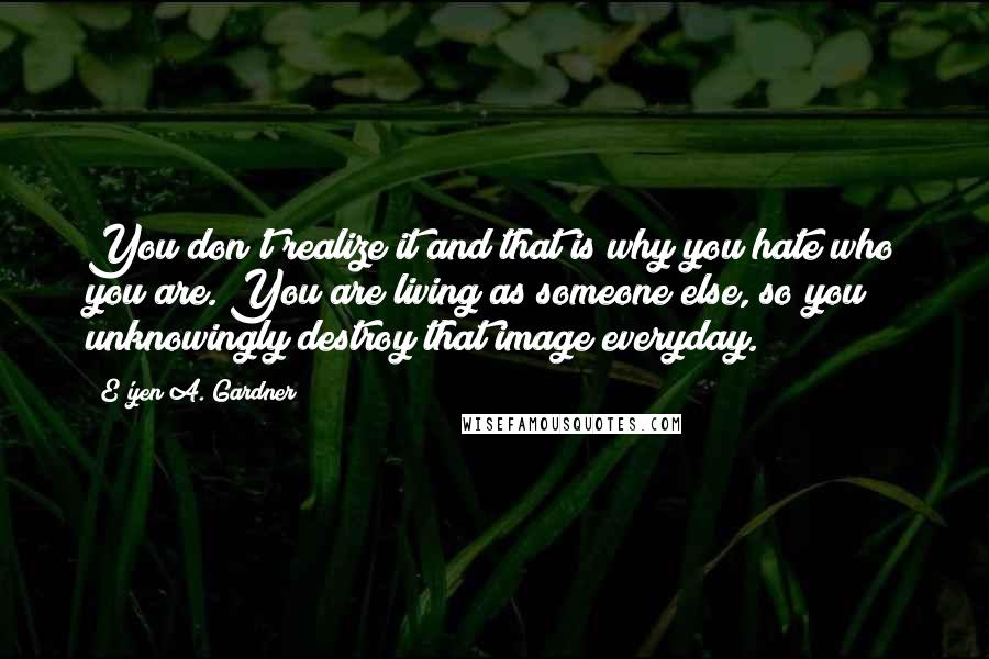 E'yen A. Gardner Quotes: You don't realize it and that is why you hate who you are. You are living as someone else, so you unknowingly destroy that image everyday.