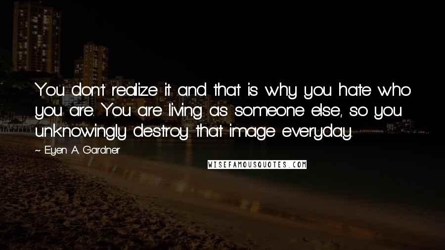 E'yen A. Gardner Quotes: You don't realize it and that is why you hate who you are. You are living as someone else, so you unknowingly destroy that image everyday.