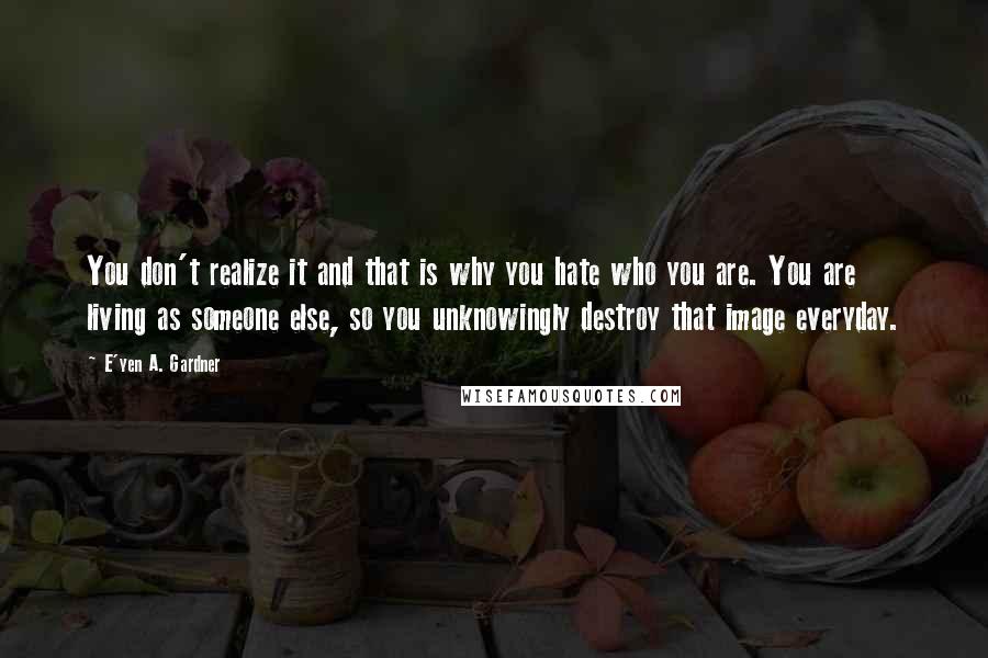 E'yen A. Gardner Quotes: You don't realize it and that is why you hate who you are. You are living as someone else, so you unknowingly destroy that image everyday.