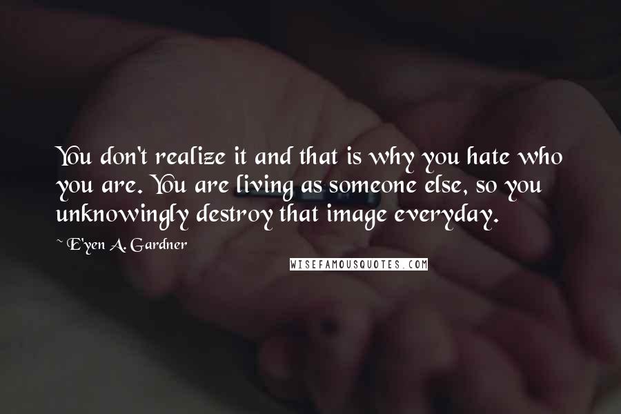 E'yen A. Gardner Quotes: You don't realize it and that is why you hate who you are. You are living as someone else, so you unknowingly destroy that image everyday.