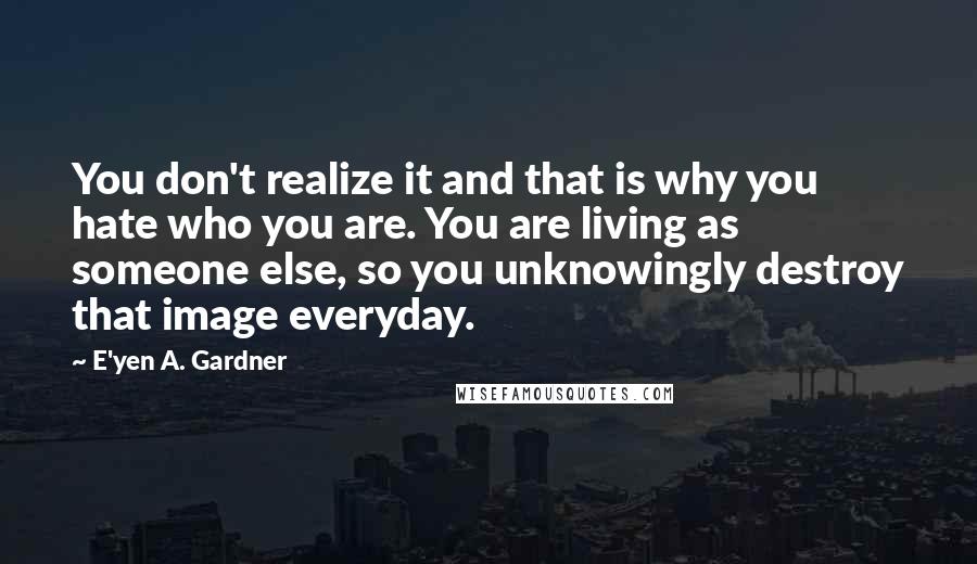 E'yen A. Gardner Quotes: You don't realize it and that is why you hate who you are. You are living as someone else, so you unknowingly destroy that image everyday.