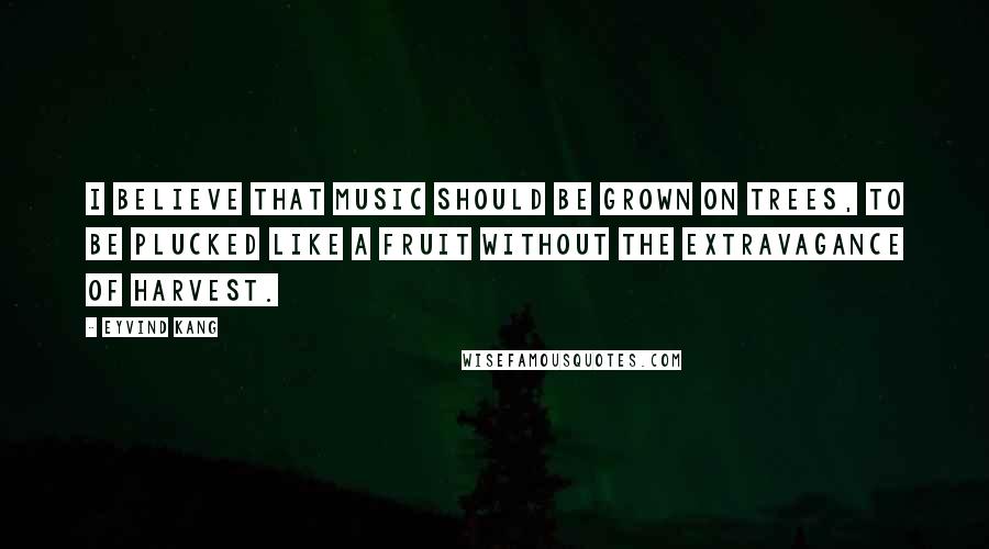 Eyvind Kang Quotes: I believe that music should be grown on trees, to be plucked like a fruit without the extravagance of harvest.