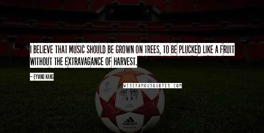 Eyvind Kang Quotes: I believe that music should be grown on trees, to be plucked like a fruit without the extravagance of harvest.