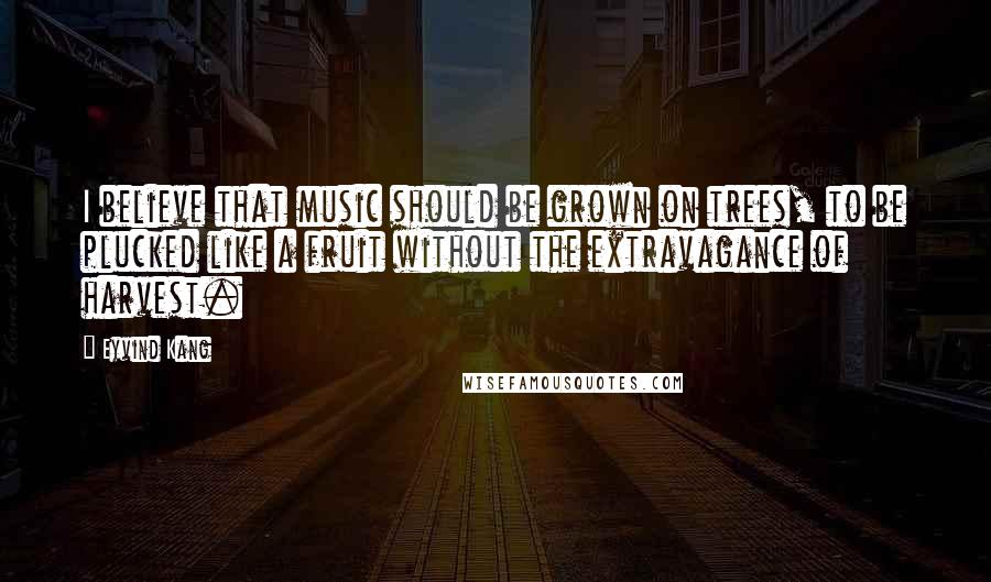 Eyvind Kang Quotes: I believe that music should be grown on trees, to be plucked like a fruit without the extravagance of harvest.