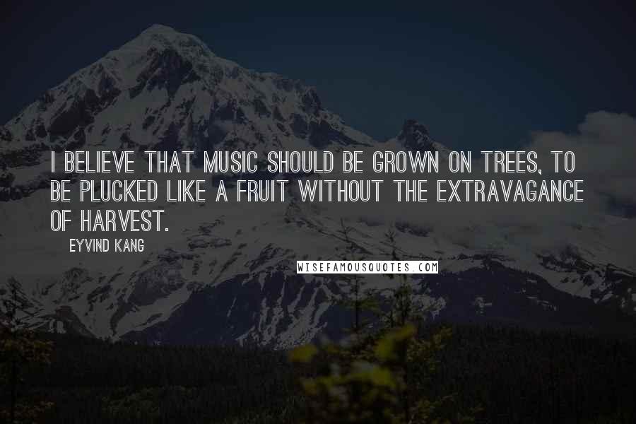 Eyvind Kang Quotes: I believe that music should be grown on trees, to be plucked like a fruit without the extravagance of harvest.