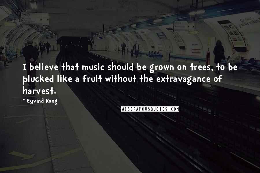 Eyvind Kang Quotes: I believe that music should be grown on trees, to be plucked like a fruit without the extravagance of harvest.