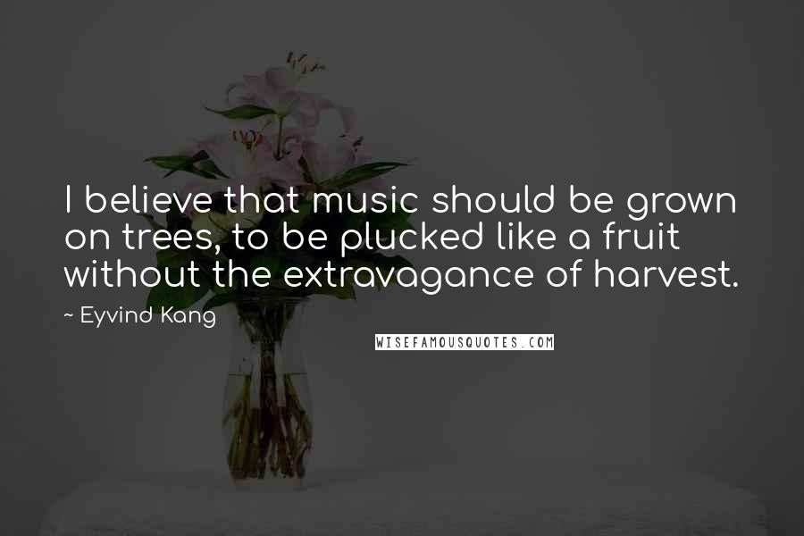 Eyvind Kang Quotes: I believe that music should be grown on trees, to be plucked like a fruit without the extravagance of harvest.