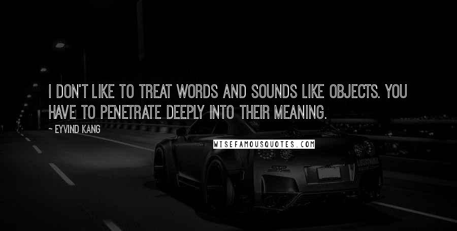 Eyvind Kang Quotes: I don't like to treat words and sounds like objects. You have to penetrate deeply into their meaning.