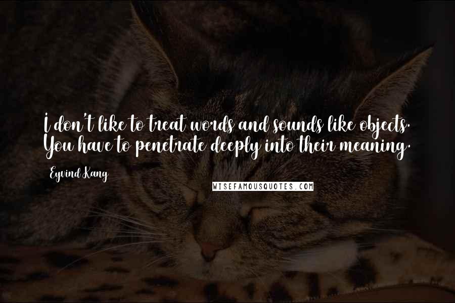 Eyvind Kang Quotes: I don't like to treat words and sounds like objects. You have to penetrate deeply into their meaning.