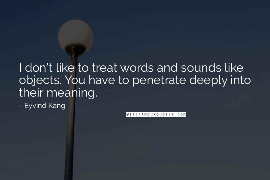 Eyvind Kang Quotes: I don't like to treat words and sounds like objects. You have to penetrate deeply into their meaning.