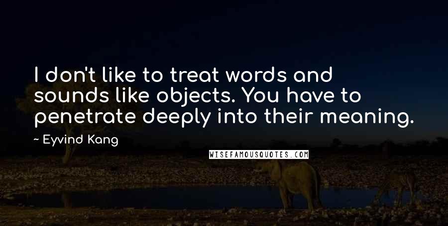Eyvind Kang Quotes: I don't like to treat words and sounds like objects. You have to penetrate deeply into their meaning.