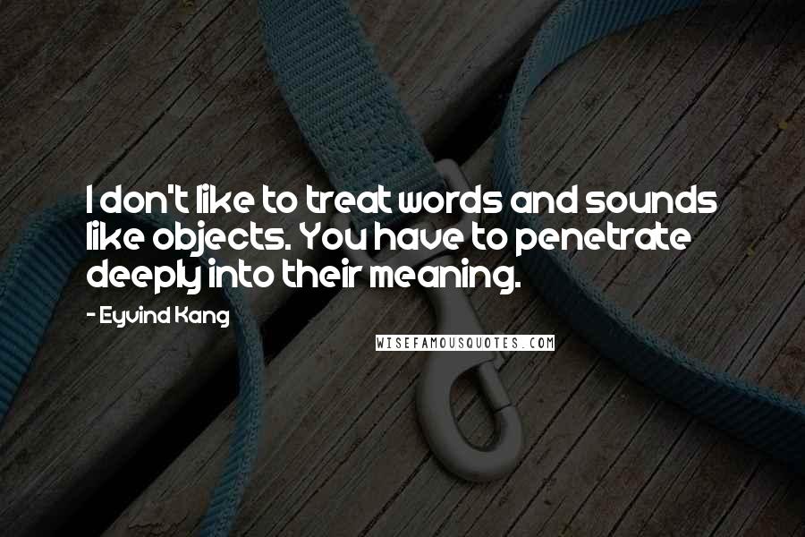 Eyvind Kang Quotes: I don't like to treat words and sounds like objects. You have to penetrate deeply into their meaning.