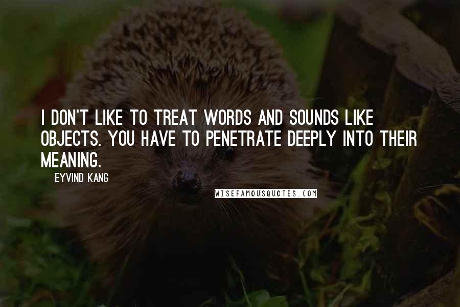 Eyvind Kang Quotes: I don't like to treat words and sounds like objects. You have to penetrate deeply into their meaning.