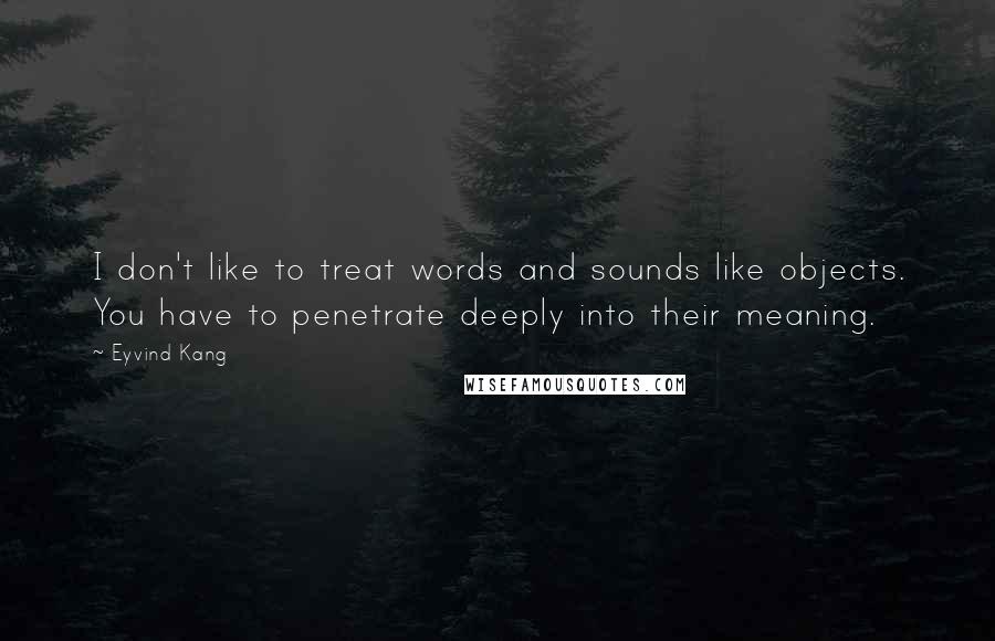 Eyvind Kang Quotes: I don't like to treat words and sounds like objects. You have to penetrate deeply into their meaning.