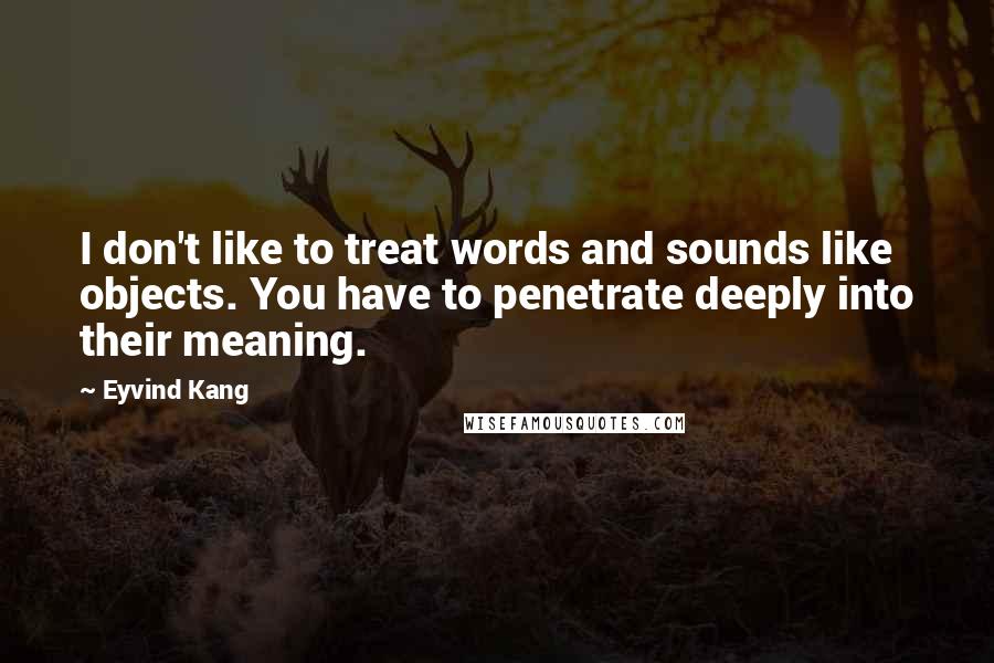 Eyvind Kang Quotes: I don't like to treat words and sounds like objects. You have to penetrate deeply into their meaning.