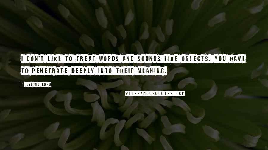 Eyvind Kang Quotes: I don't like to treat words and sounds like objects. You have to penetrate deeply into their meaning.