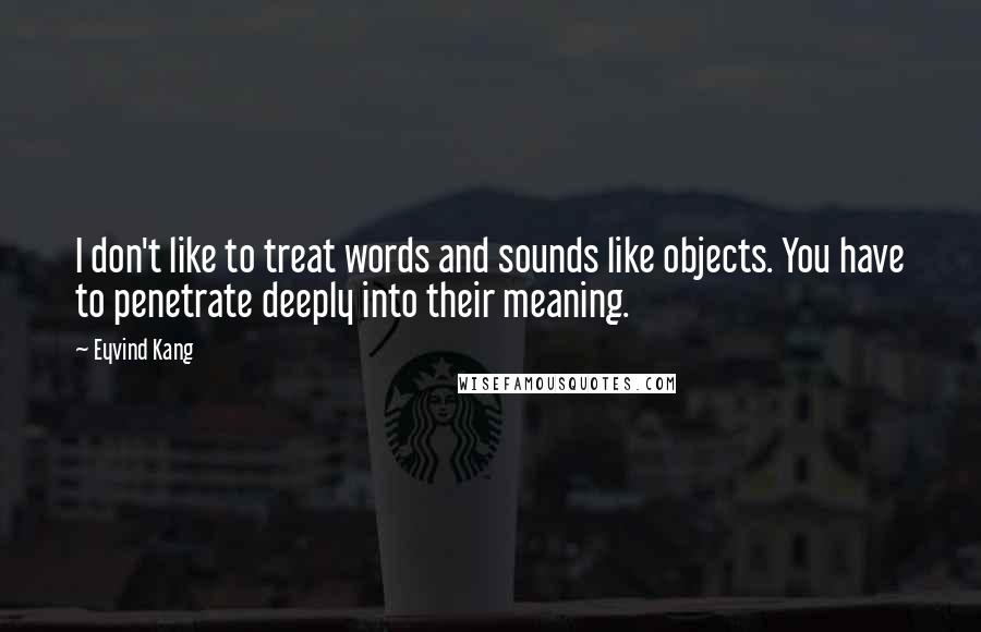 Eyvind Kang Quotes: I don't like to treat words and sounds like objects. You have to penetrate deeply into their meaning.