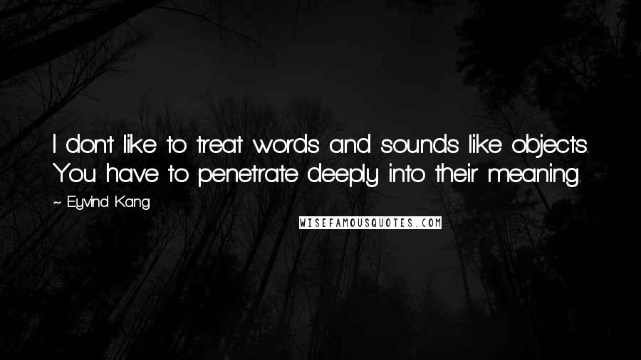 Eyvind Kang Quotes: I don't like to treat words and sounds like objects. You have to penetrate deeply into their meaning.