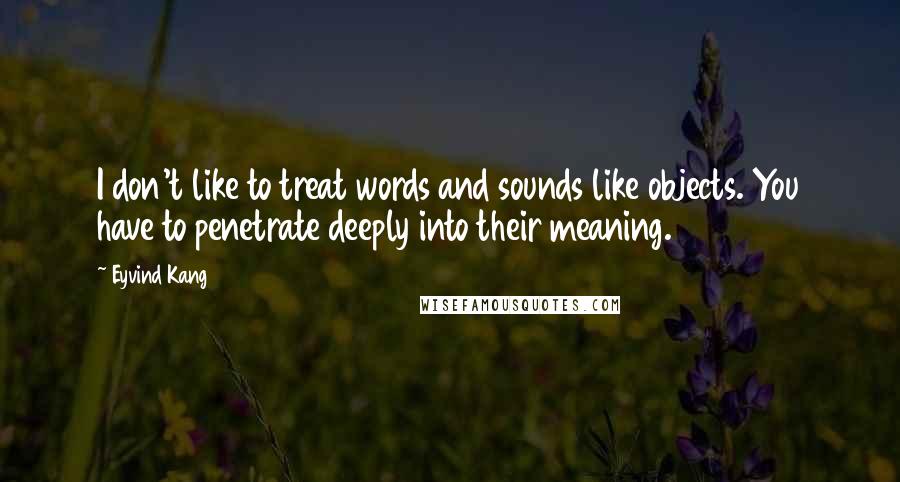 Eyvind Kang Quotes: I don't like to treat words and sounds like objects. You have to penetrate deeply into their meaning.