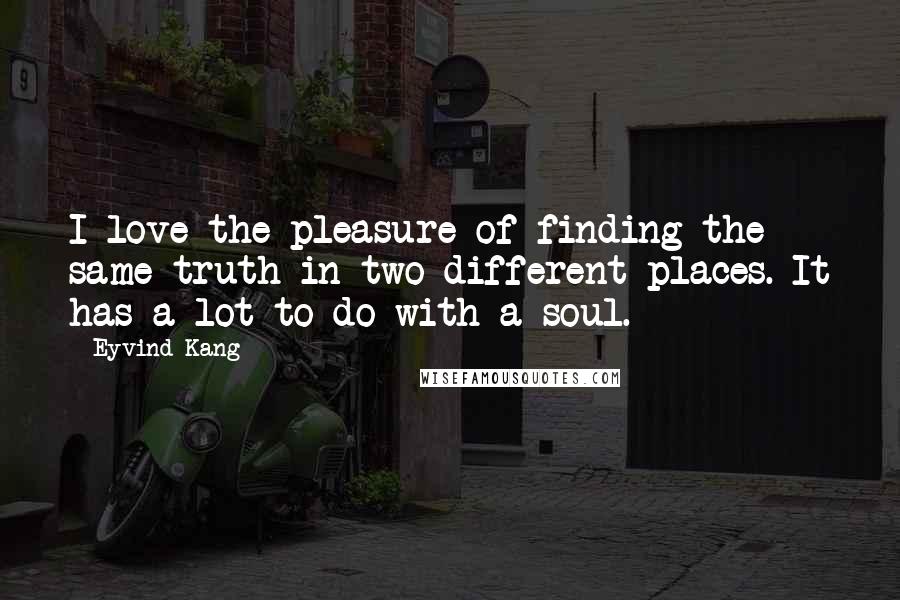 Eyvind Kang Quotes: I love the pleasure of finding the same truth in two different places. It has a lot to do with a soul.