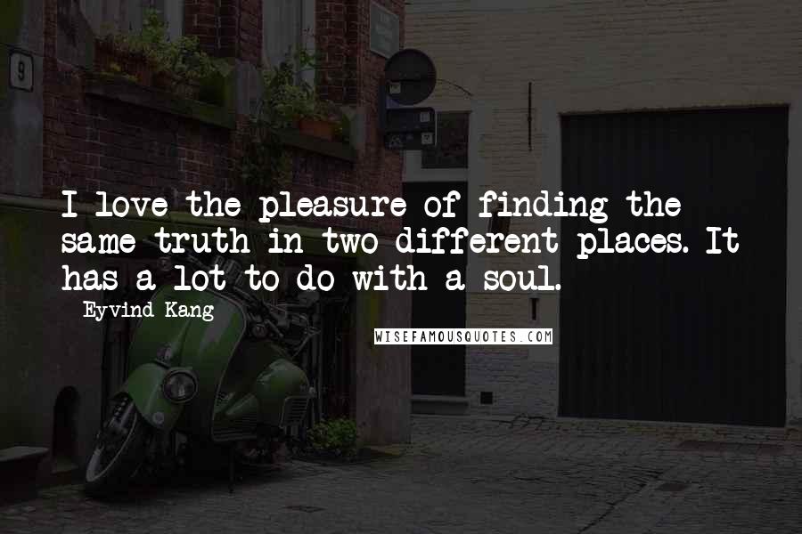 Eyvind Kang Quotes: I love the pleasure of finding the same truth in two different places. It has a lot to do with a soul.