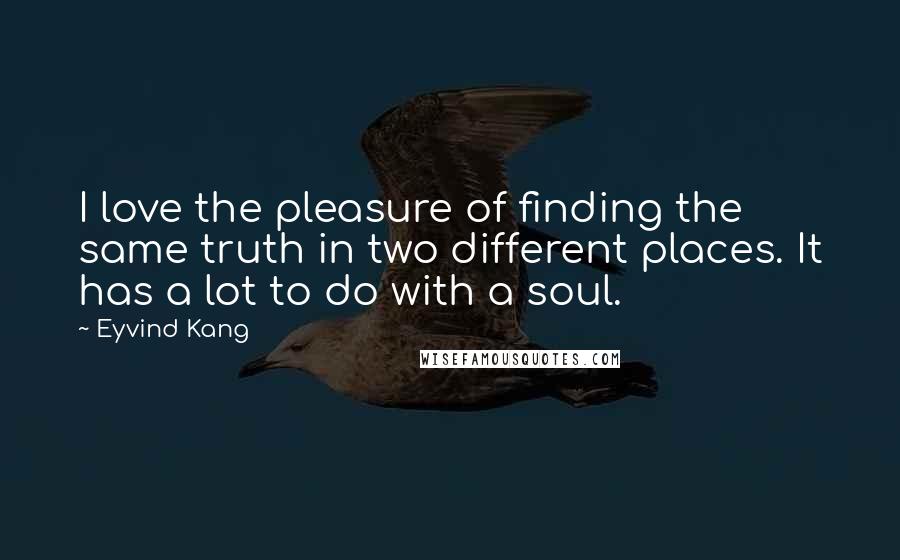 Eyvind Kang Quotes: I love the pleasure of finding the same truth in two different places. It has a lot to do with a soul.