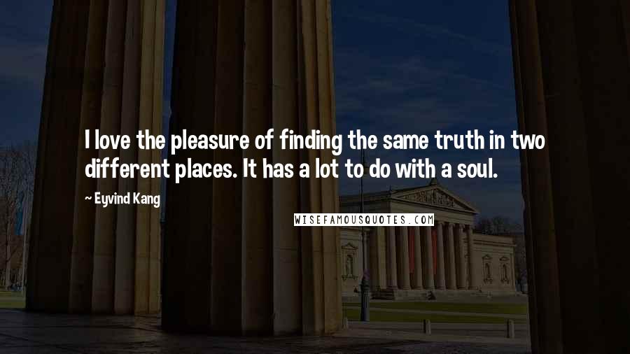 Eyvind Kang Quotes: I love the pleasure of finding the same truth in two different places. It has a lot to do with a soul.