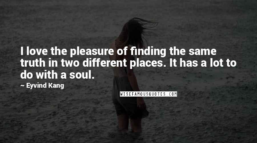 Eyvind Kang Quotes: I love the pleasure of finding the same truth in two different places. It has a lot to do with a soul.