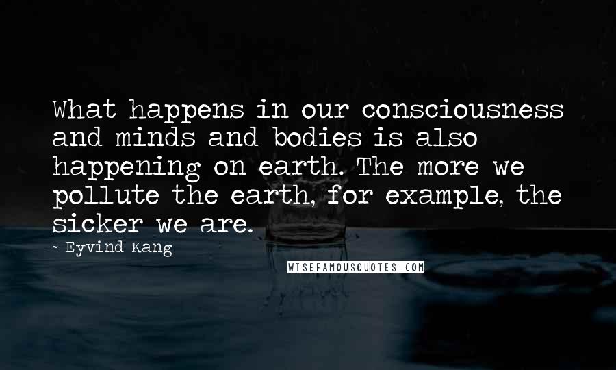 Eyvind Kang Quotes: What happens in our consciousness and minds and bodies is also happening on earth. The more we pollute the earth, for example, the sicker we are.